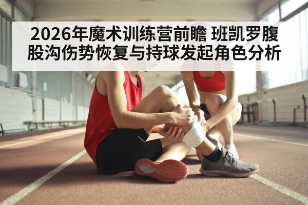 2026年魔术训练营前瞻 班凯罗腹股沟伤势恢复与持球发起角色分析