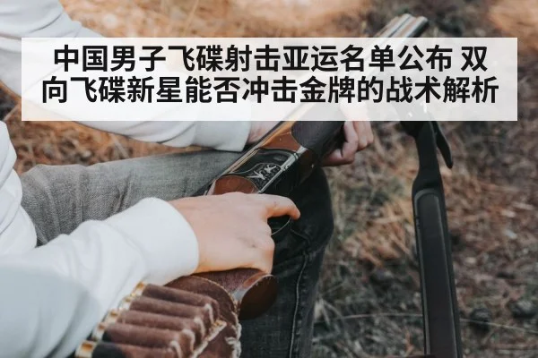 中国男子飞碟射击亚运名单公布 双向飞碟新星能否冲击金牌的战术解析