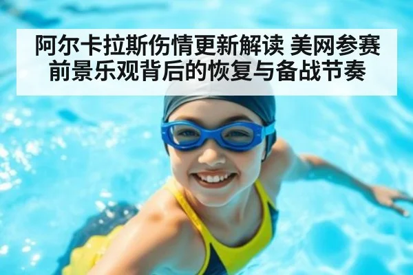 阿尔卡拉斯伤情更新解读 美网参赛前景乐观背后的恢复与备战节奏